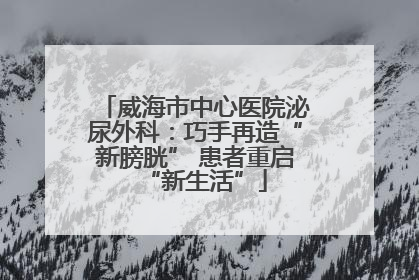威海市中心医院泌尿外科：巧手再造“新膀胱” 患者重启“新生活”