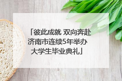 彼此成就 双向奔赴 济南市连续5年举办大学生毕业典礼