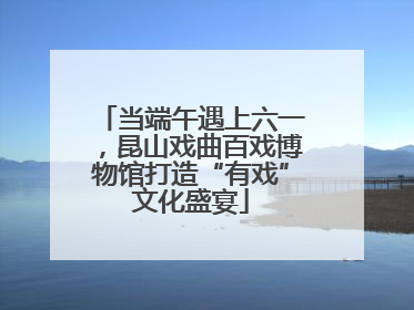 当端午遇上六一，昆山戏曲百戏博物馆打造“有戏”文化盛宴