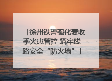 徐州铁警强化麦收季火患管控 筑牢线路安全“防火墙”