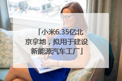 小米6.35亿北京拿地，拟用于建设新能源汽车工厂