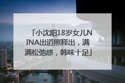 小沈阳18岁女儿NINA出道照释出，满满松弛感，韩味十足