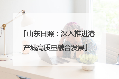 山东日照：深入推进港产城高质量融合发展