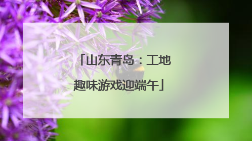 山东青岛：工地趣味游戏迎端午
