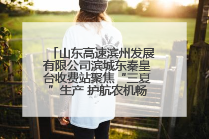 山东高速滨州发展有限公司滨城东秦皇台收费站聚焦“三夏”生产 护航农机畅行“丰收路”