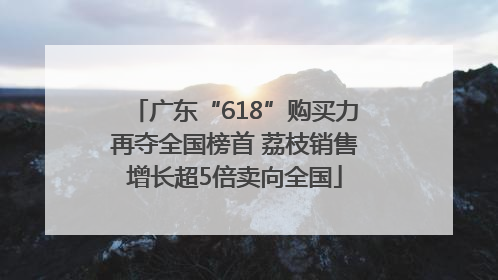 广东“618”购买力再夺全国榜首 荔枝销售增长超5倍卖向全国