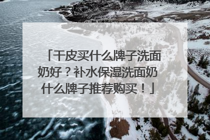 干皮买什么牌子洗面奶好？补水保湿洗面奶什么牌子推荐购买！