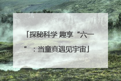 探秘科学 趣享“六一”：当童真遇见宇宙