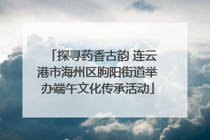 探寻药香古韵 连云港市海州区朐阳街道举办端午文化传承活动