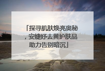 探寻肌肤焕亮奥秘，安婕妤去黄护肤品助力告别暗沉