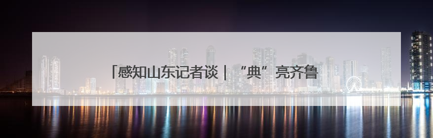 感知山东记者谈｜“典”亮齐鲁 以法治之力护航民生与营商环境