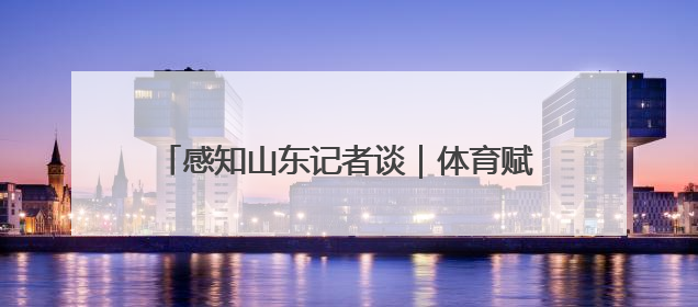 感知山东记者谈｜体育赋能 文旅融合：山东打造体商文旅融合发展新格局