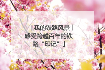 我的铁路风景︱感受跨越百年的铁路“印记”