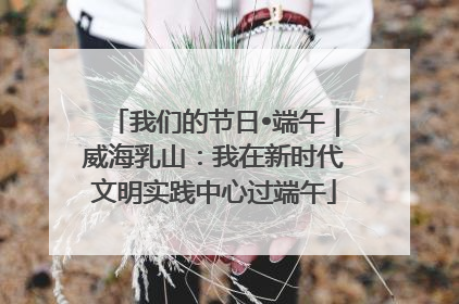 我们的节日•端午｜威海乳山：我在新时代文明实践中心过端午