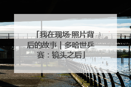我在现场·照片背后的故事｜多哈世乒赛：镜头之后