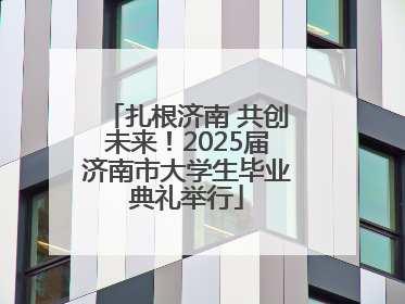 扎根济南 共创未来！2025届济南市大学生毕业典礼举行