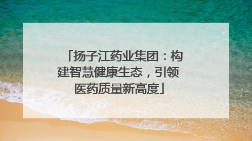 扬子江药业集团：构建智慧健康生态，引领医药质量新高度