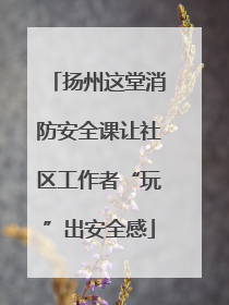 扬州这堂消防安全课让社区工作者“玩”出安全感