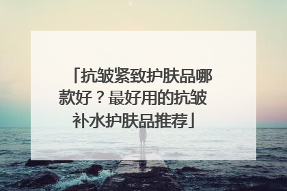 抗皱紧致护肤品哪款好？最好用的抗皱补水护肤品推荐