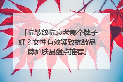 抗皱纹抗衰老哪个牌子好？女性有效紧致抗皱品牌护肤品盘点推荐