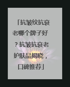 抗皱纹抗衰老哪个牌子好？抗皱抗衰老护肤品揭晓，口碑推荐
