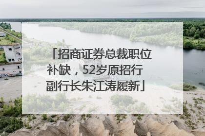 招商证券总裁职位补缺，52岁原招行副行长朱江涛履新
