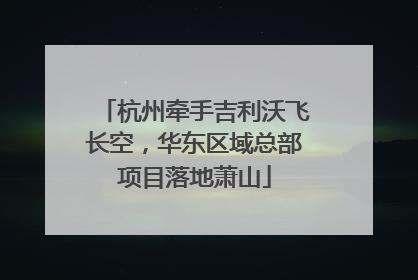 杭州牵手吉利沃飞长空，华东区域总部项目落地萧山