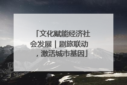 文化赋能经济社会发展｜剧旅联动，激活城市基因
