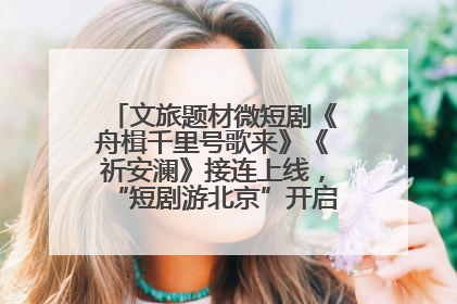 文旅题材微短剧《舟楫千里号歌来》《祈安澜》接连上线，“短剧游北京”开启大运河文化之旅