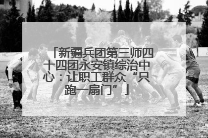 新疆兵团第三师四十四团永安镇综治中心：让职工群众“只跑一扇门”