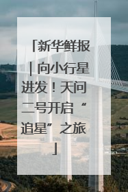 新华鲜报｜向小行星进发！天问二号开启“追星”之旅