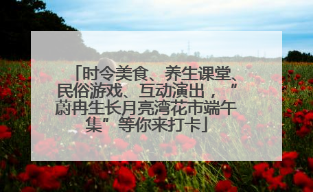 时令美食、养生课堂、民俗游戏、互动演出，“蔚冉生长月亮湾花市端午集”等你来打卡