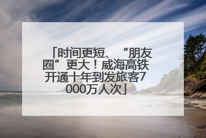 时间更短、“朋友圈”更大！威海高铁开通十年到发旅客7000万人次