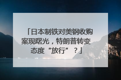 日本制铁对美钢收购案现曙光，特朗普转变态度“放行”？