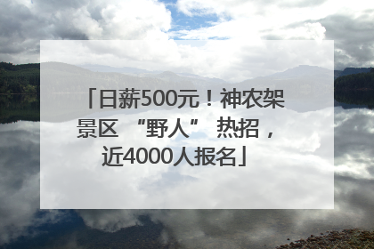 日薪500元！神农架景区 “野人” 热招，近4000人报名
