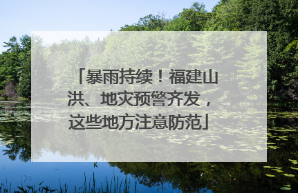 暴雨持续！福建山洪、地灾预警齐发，这些地方注意防范