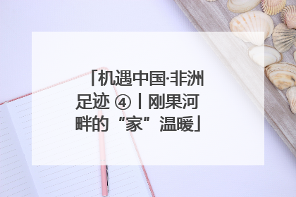 机遇中国·非洲足迹 ④丨刚果河畔的“家”温暖