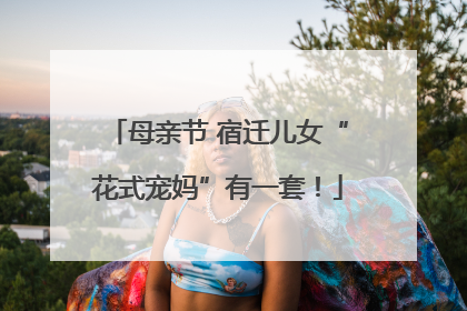 母亲节 宿迁儿女“花式宠妈”有一套！