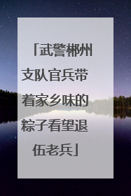 武警郴州支队官兵带着家乡味的粽子看望退伍老兵