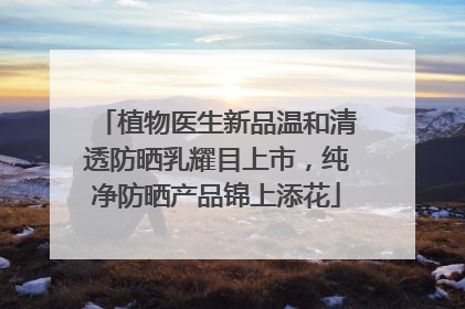 植物医生新品温和清透防晒乳耀目上市，纯净防晒产品锦上添花