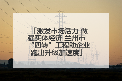 激发市场活力 做强实体经济 兰州市“四转”工程助企业跑出升级加速度
