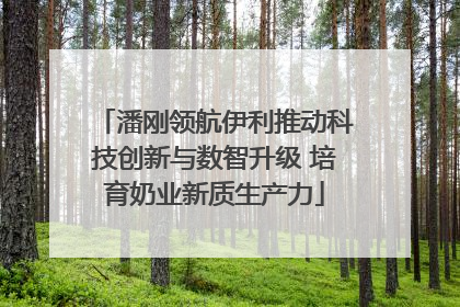 潘刚领航伊利推动科技创新与数智升级 培育奶业新质生产力