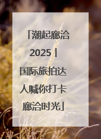潮起廊洽2025丨国际旅拍达人喊你打卡廊洽时光