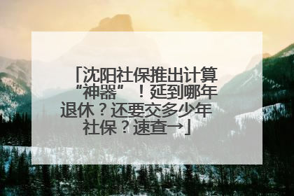 沈阳社保推出计算“神器”！延到哪年退休？还要交多少年社保？速查→