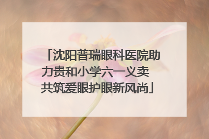 沈阳普瑞眼科医院助力贵和小学六一义卖 共筑爱眼护眼新风尚
