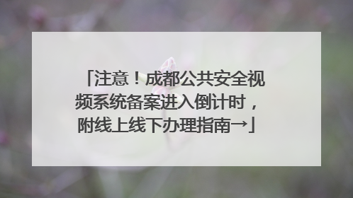注意！成都公共安全视频系统备案进入倒计时，附线上线下办理指南→