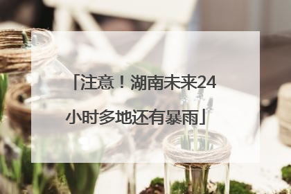 注意！湖南未来24小时多地还有暴雨