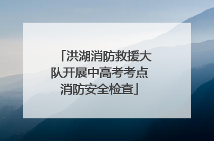 洪湖消防救援大队开展中高考考点消防安全检查
