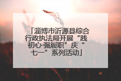 淄博市沂源县综合行政执法局开展“践初心·强履职”庆“七一”系列活动