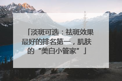 淡斑可选：祛斑效果最好的排名第一，肌肤的“美白小管家”